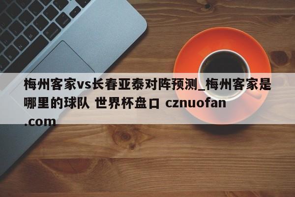 梅州客家vs长春亚泰对阵预测_梅州客家是哪里的球队 世界杯盘口 cznuofan.com