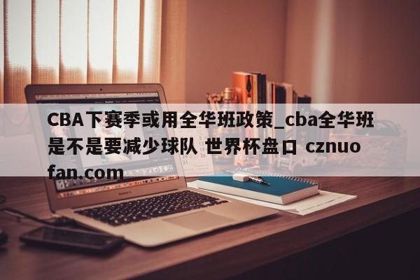 CBA下赛季或用全华班政策_cba全华班是不是要减少球队 世界杯盘口 cznuofan.com