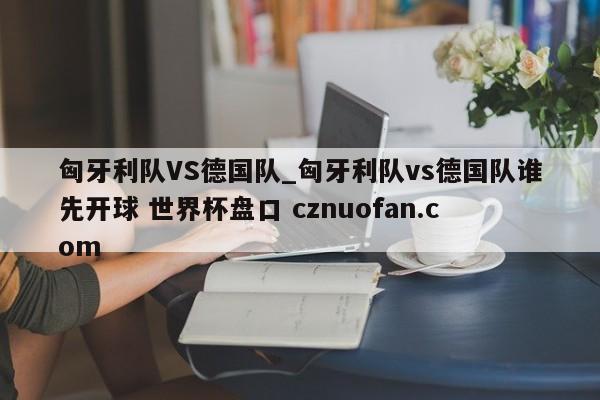 匈牙利队VS德国队_匈牙利队vs德国队谁先开球 世界杯盘口 cznuofan.com