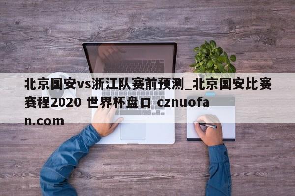 北京国安vs浙江队赛前预测_北京国安比赛赛程2020 世界杯盘口 cznuofan.com