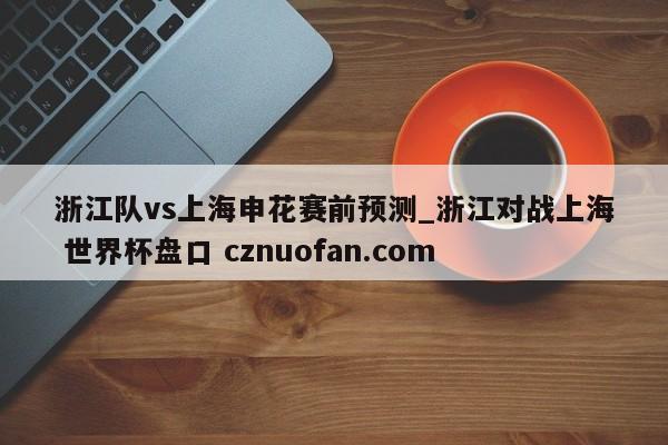 浙江队vs上海申花赛前预测_浙江对战上海 世界杯盘口 cznuofan.com