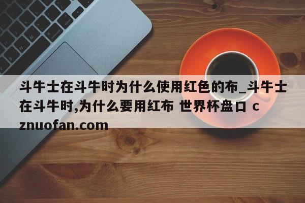 斗牛士在斗牛时为什么使用红色的布_斗牛士在斗牛时,为什么要用红布 世界杯盘口 cznuofan.com