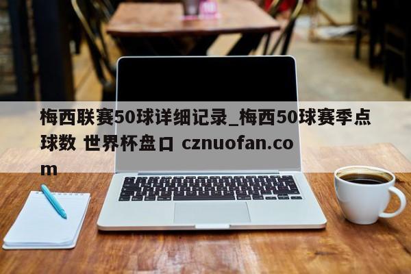 梅西联赛50球详细记录_梅西50球赛季点球数 世界杯盘口 cznuofan.com