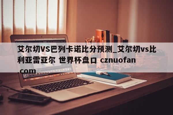 艾尔切VS巴列卡诺比分预测_艾尔切vs比利亚雷亚尔 世界杯盘口 cznuofan.com