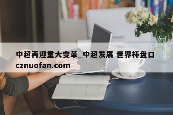 中超再迎重大变革_中超发展 世界杯盘口 cznuofan.com
