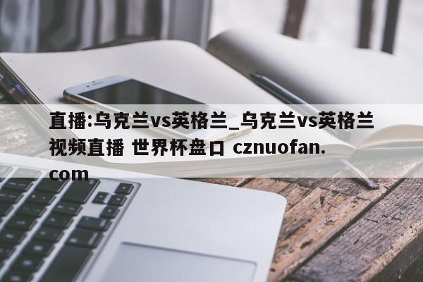 直播:乌克兰vs英格兰_乌克兰vs英格兰视频直播 世界杯盘口 cznuofan.com