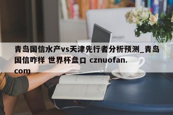 青岛国信水产vs天津先行者分析预测_青岛国信咋样 世界杯盘口 cznuofan.com