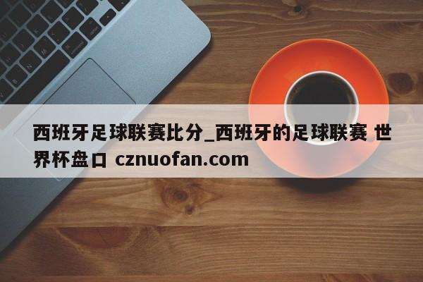 西班牙足球联赛比分_西班牙的足球联赛 世界杯盘口 cznuofan.com
