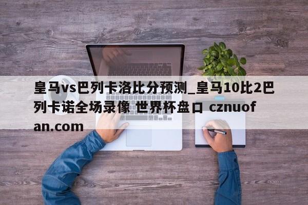 皇马vs巴列卡洛比分预测_皇马10比2巴列卡诺全场录像 世界杯盘口 cznuofan.com