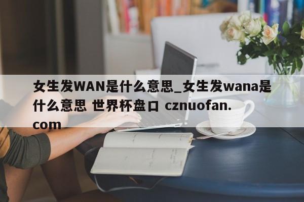 女生发WAN是什么意思_女生发wana是什么意思 世界杯盘口 cznuofan.com