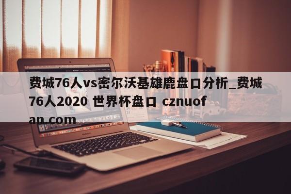 费城76人vs密尔沃基雄鹿盘口分析_费城76人2020 世界杯盘口 cznuofan.com