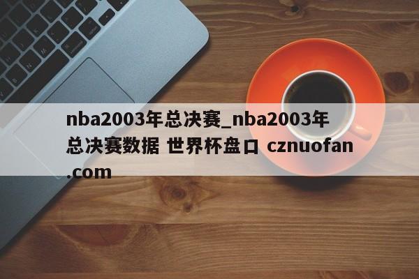 nba2003年总决赛_nba2003年总决赛数据 世界杯盘口 cznuofan.com