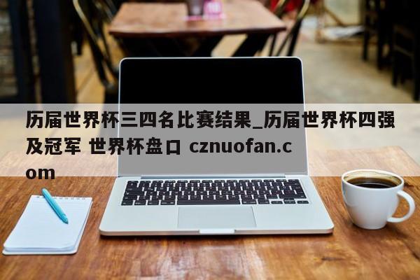 历届世界杯三四名比赛结果_历届世界杯四强及冠军 世界杯盘口 cznuofan.com