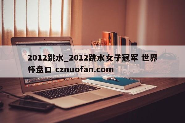 2012跳水_2012跳水女子冠军 世界杯盘口 cznuofan.com
