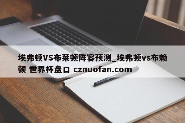 埃弗顿VS布莱顿阵容预测_埃弗顿vs布赖顿 世界杯盘口 cznuofan.com