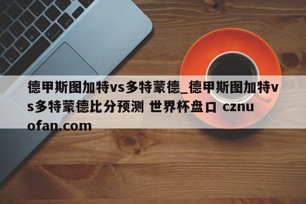 德甲斯图加特vs多特蒙德_德甲斯图加特vs多特蒙德比分预测 世界杯盘口 cznuofan.com