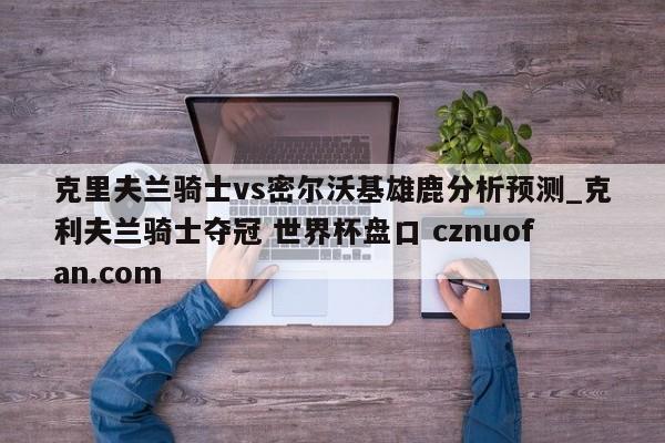 克里夫兰骑士vs密尔沃基雄鹿分析预测_克利夫兰骑士夺冠 世界杯盘口 cznuofan.com