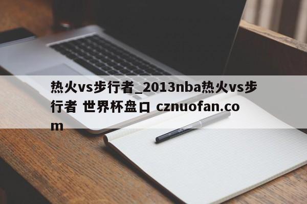 热火vs步行者_2013nba热火vs步行者 世界杯盘口 cznuofan.com