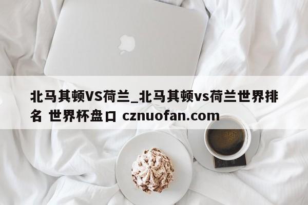 北马其顿VS荷兰_北马其顿vs荷兰世界排名 世界杯盘口 cznuofan.com