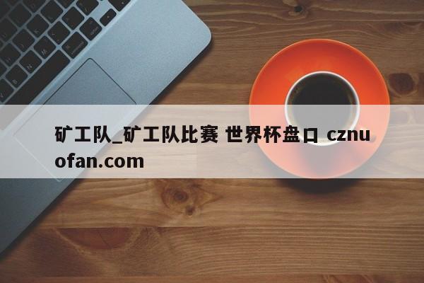 矿工队_矿工队比赛 世界杯盘口 cznuofan.com