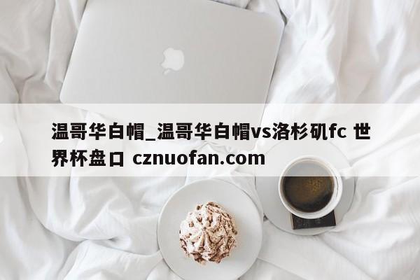 温哥华白帽_温哥华白帽vs洛杉矶fc 世界杯盘口 cznuofan.com