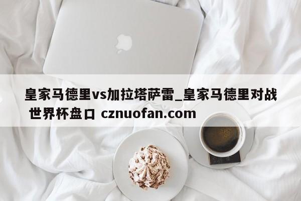 皇家马德里vs加拉塔萨雷_皇家马德里对战 世界杯盘口 cznuofan.com